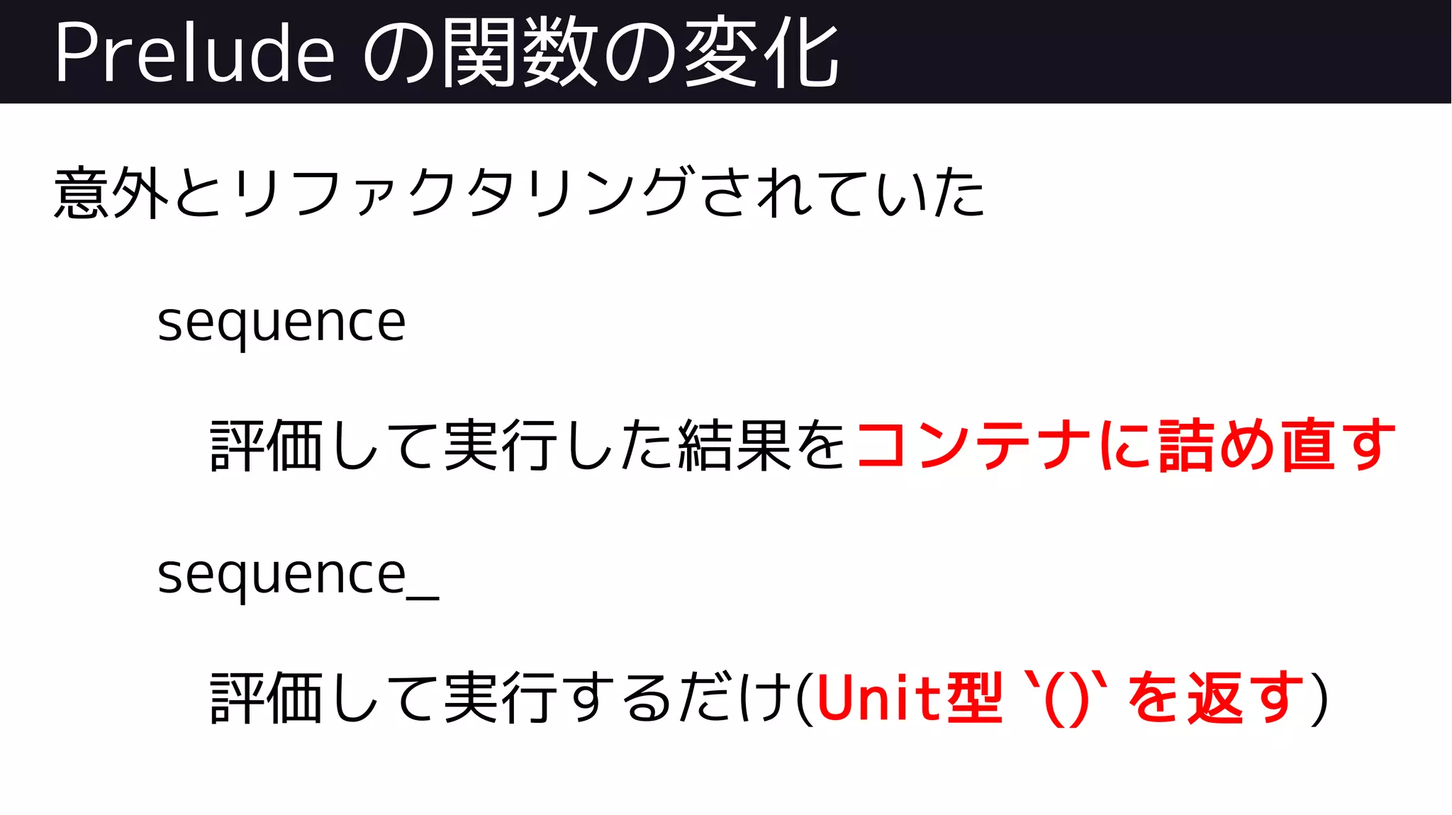 Prelude の関数の変化
意外とリファクタリングされていた
sequence
評価して実行した結果をコンテナに詰め直す
sequence_
評価して実行するだけ(Unit型 `()` を返す)
 