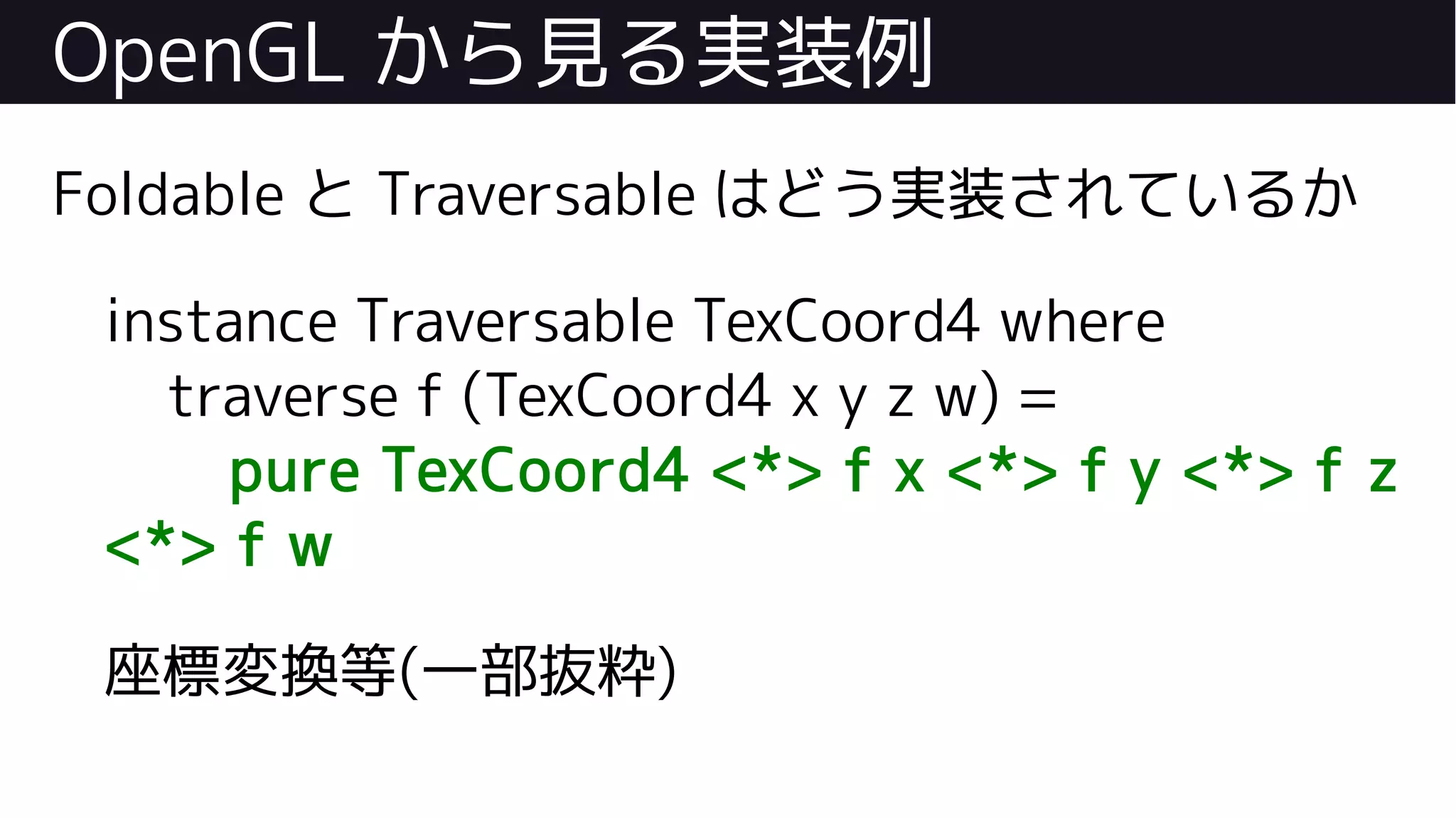 OpenGL から見る実装例
Foldable と Traversable はどう実装されているか
instance Traversable TexCoord4 where
traverse f (TexCoord4 x y z w) =
pure TexCoord4 <*> f x <*> f y <*> f z
<*> f w
座標変換等(一部抜粋)
 