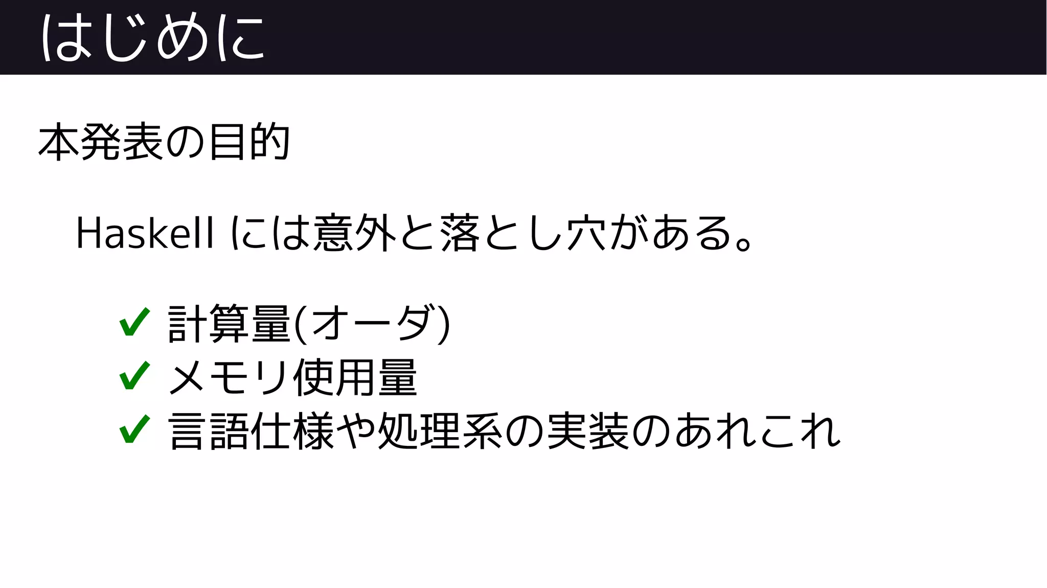 はじめに
本発表の目的
Haskell には意外と落とし穴がある。
✔ 計算量(オーダ)
✔ メモリ使用量
✔ 言語仕様や処理系の実装のあれこれ
 