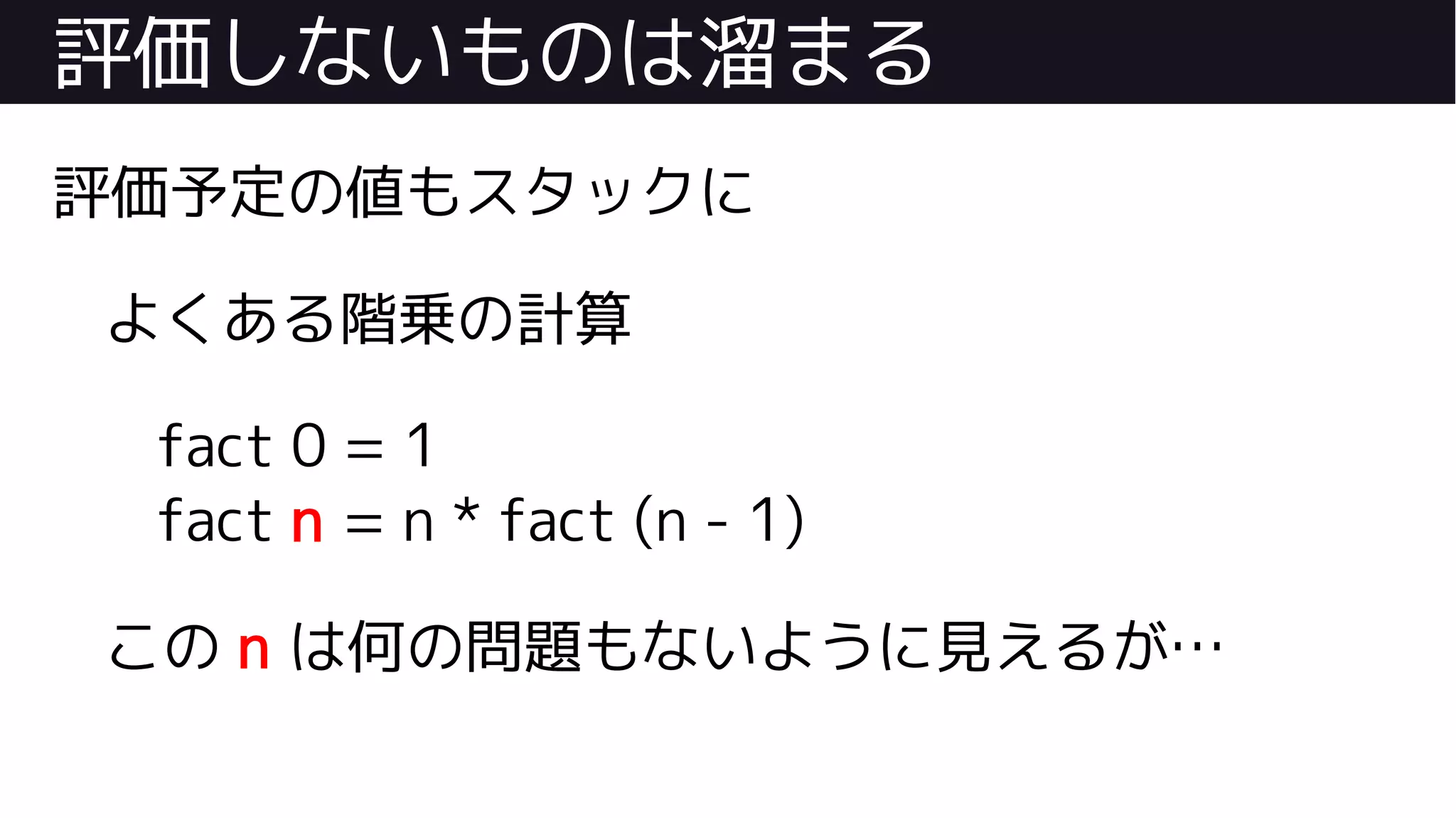 評価しないものは溜まる
評価予定の値もスタックに
よくある階乗の計算
fact 0 = 1
fact n = n * fact (n - 1)
この n は何の問題もないように見えるが…
 