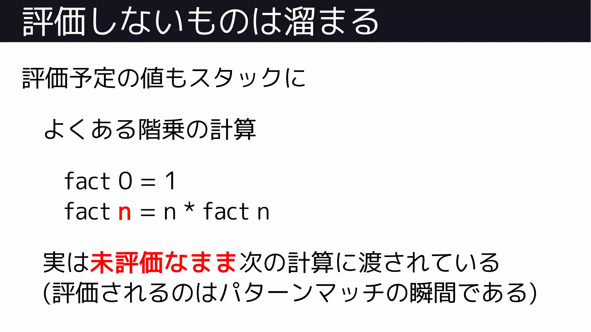 評価しないものは溜まる
評価予定の値もスタックに
よくある階乗の計算
fact 0 = 1
fact n = n * fact n
実は未評価なまま次の計算に渡されている
(評価されるのはパターンマッチの瞬間である)
 