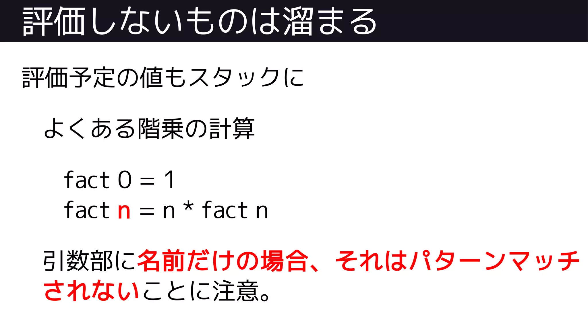 評価しないものは溜まる
評価予定の値もスタックに
よくある階乗の計算
fact 0 = 1
fact n = n * fact n
引数部に名前だけの場合、それはパターンマッチ
されないことに注意。
 