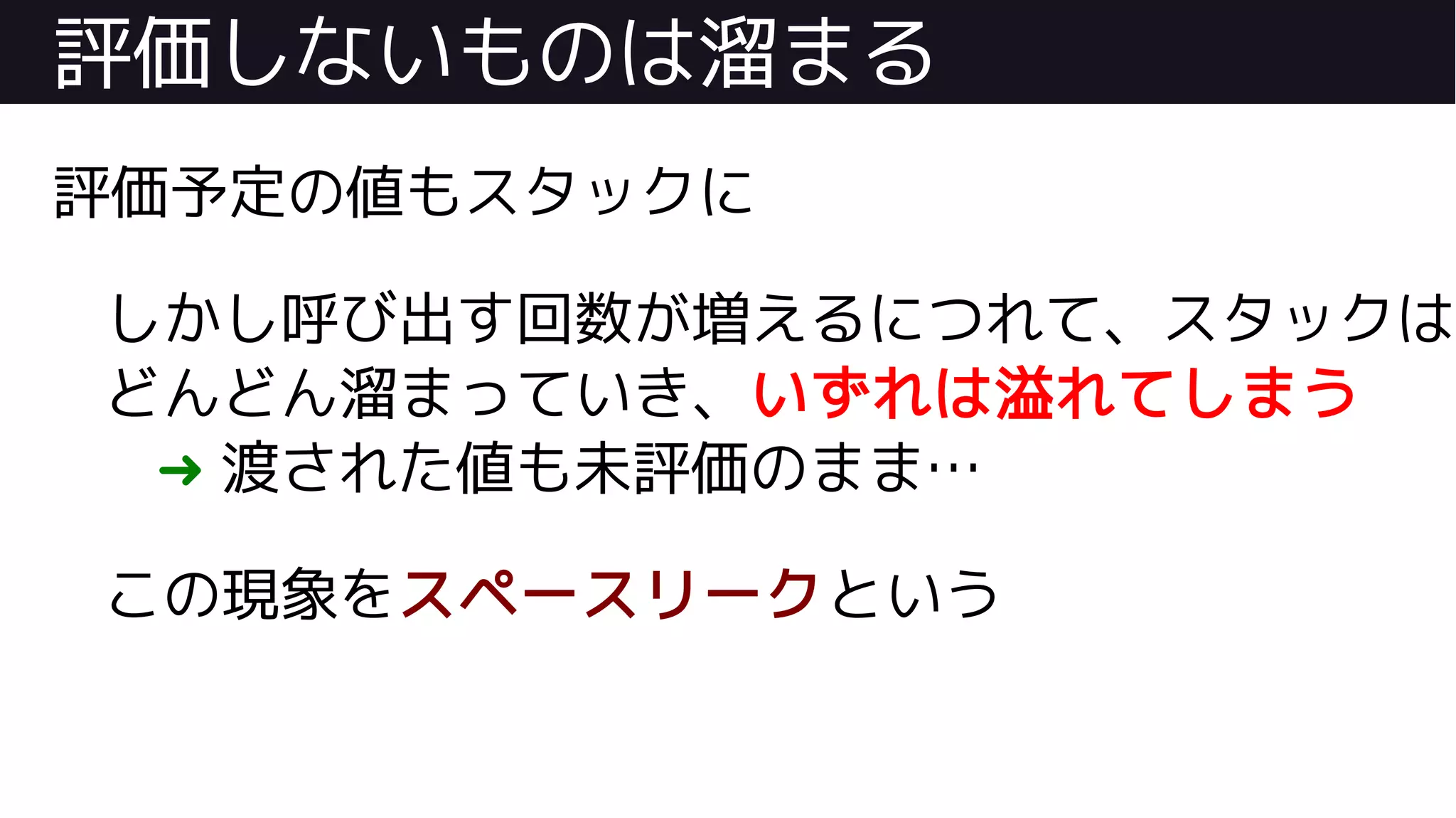 評価しないものは溜まる
評価予定の値もスタックに
しかし呼び出す回数が増えるにつれて、スタックは
どんどん溜まっていき、いずれは溢れてしまう
➜ 渡された値も未評価のまま…
この現象をスペースリークという
 