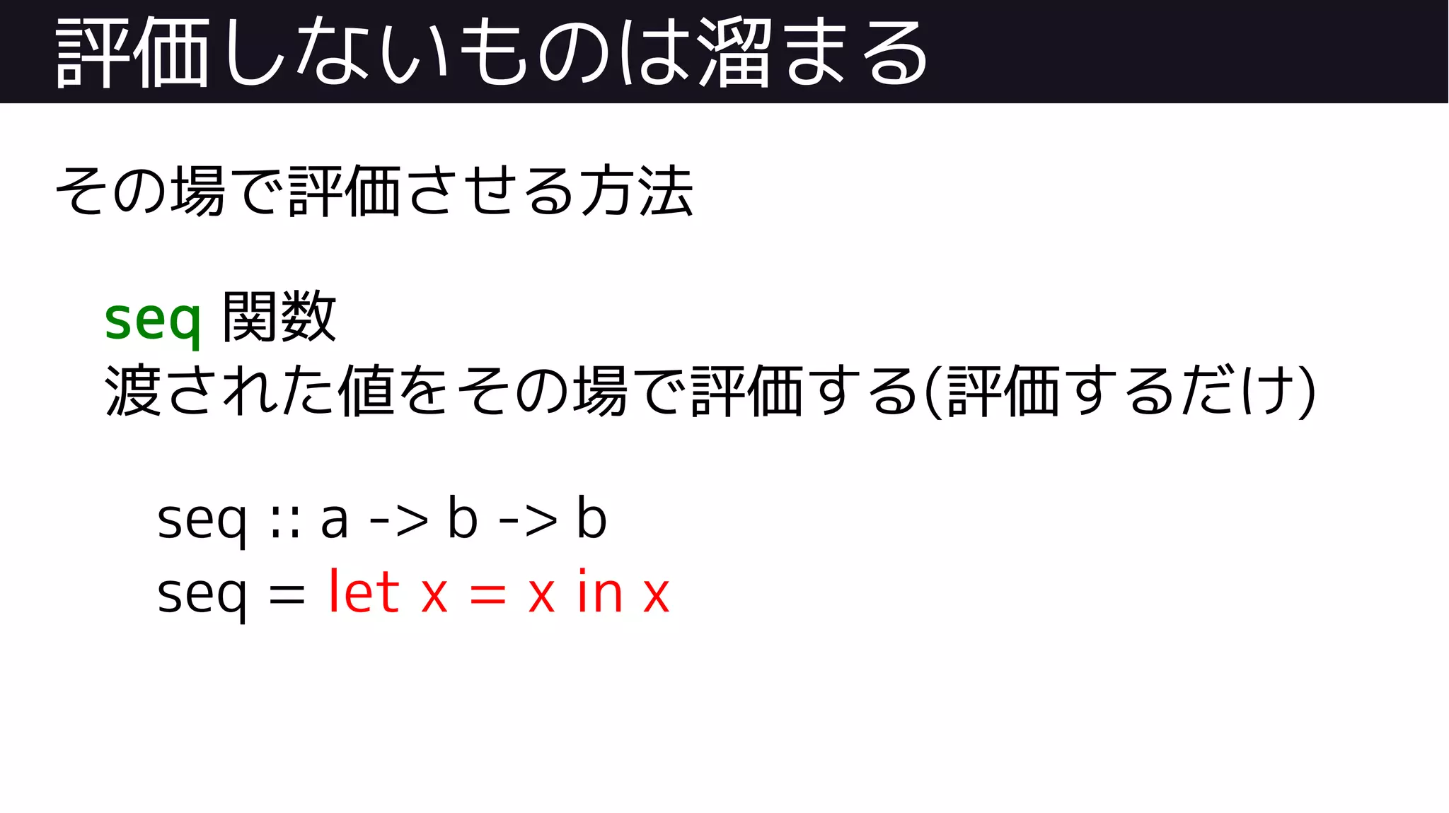 評価しないものは溜まる
その場で評価させる方法
seq 関数
渡された値をその場で評価する(評価するだけ)
seq :: a -> b -> b
seq = let x = x in x
 