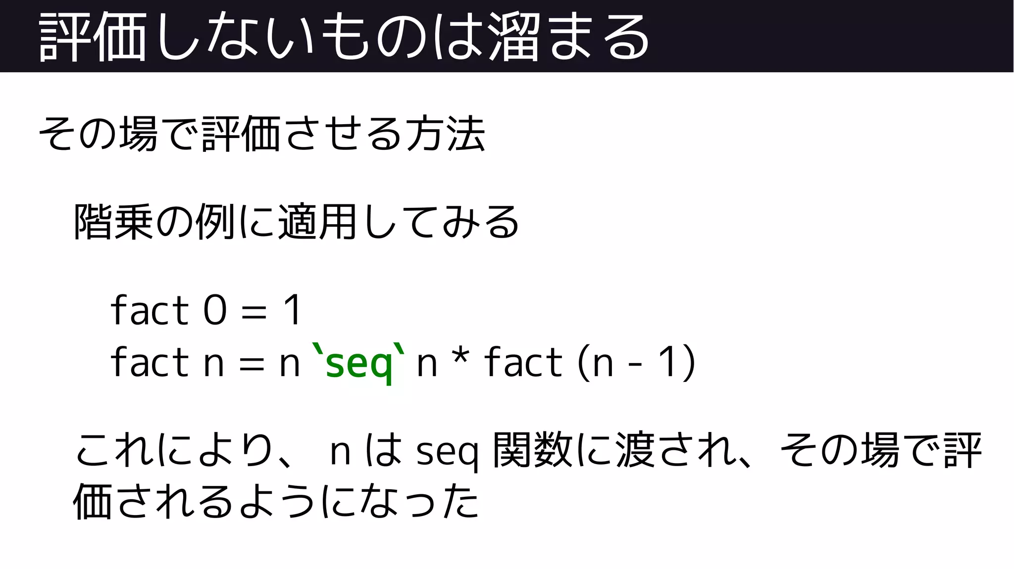 評価しないものは溜まる
その場で評価させる方法
階乗の例に適用してみる
fact 0 = 1
fact n = n `seq` n * fact (n - 1)
これにより、 n は seq 関数に渡され、その場で評
価されるようになった
 