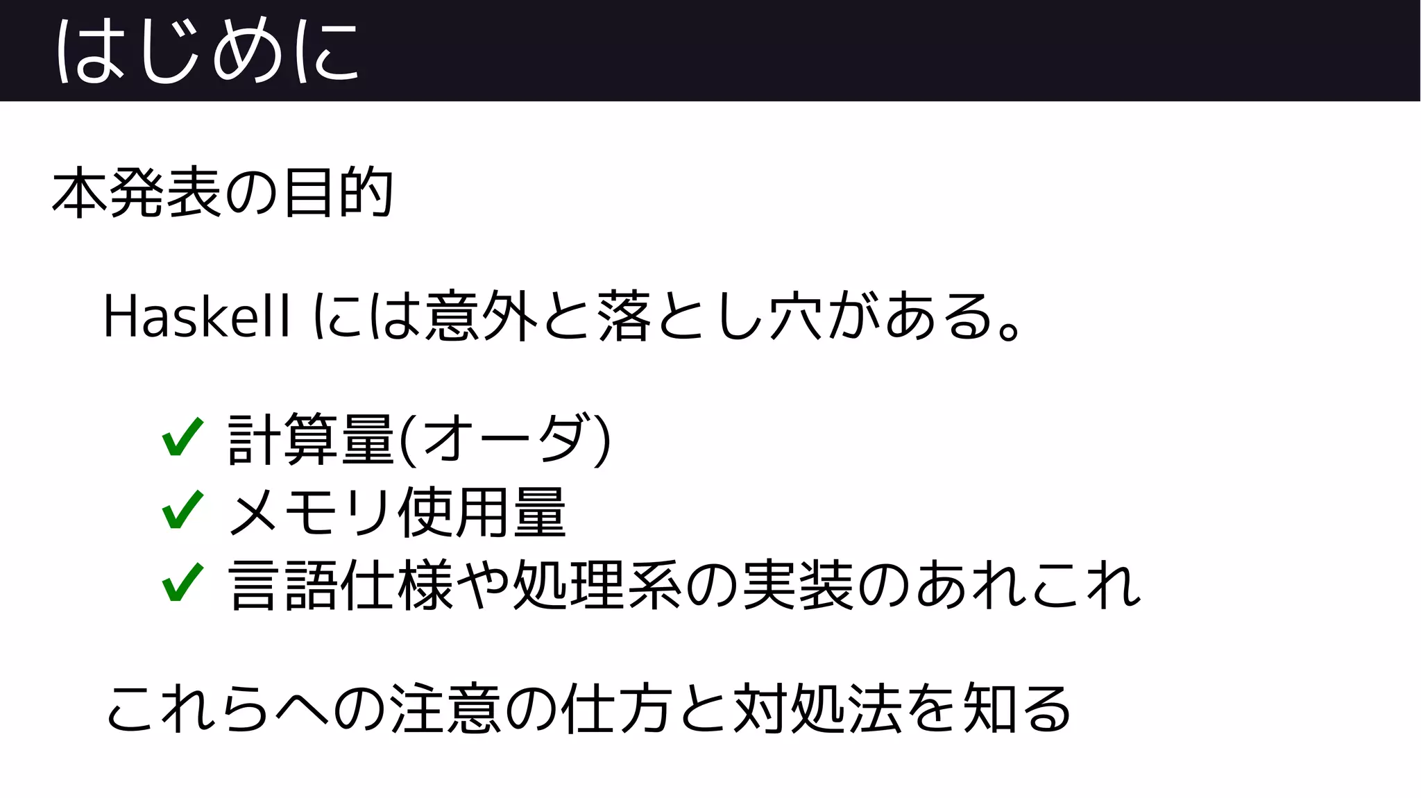 はじめに
本発表の目的
Haskell には意外と落とし穴がある。
✔ 計算量(オーダ)
✔ メモリ使用量
✔ 言語仕様や処理系の実装のあれこれ
これらへの注意の仕方と対処法を知る
 