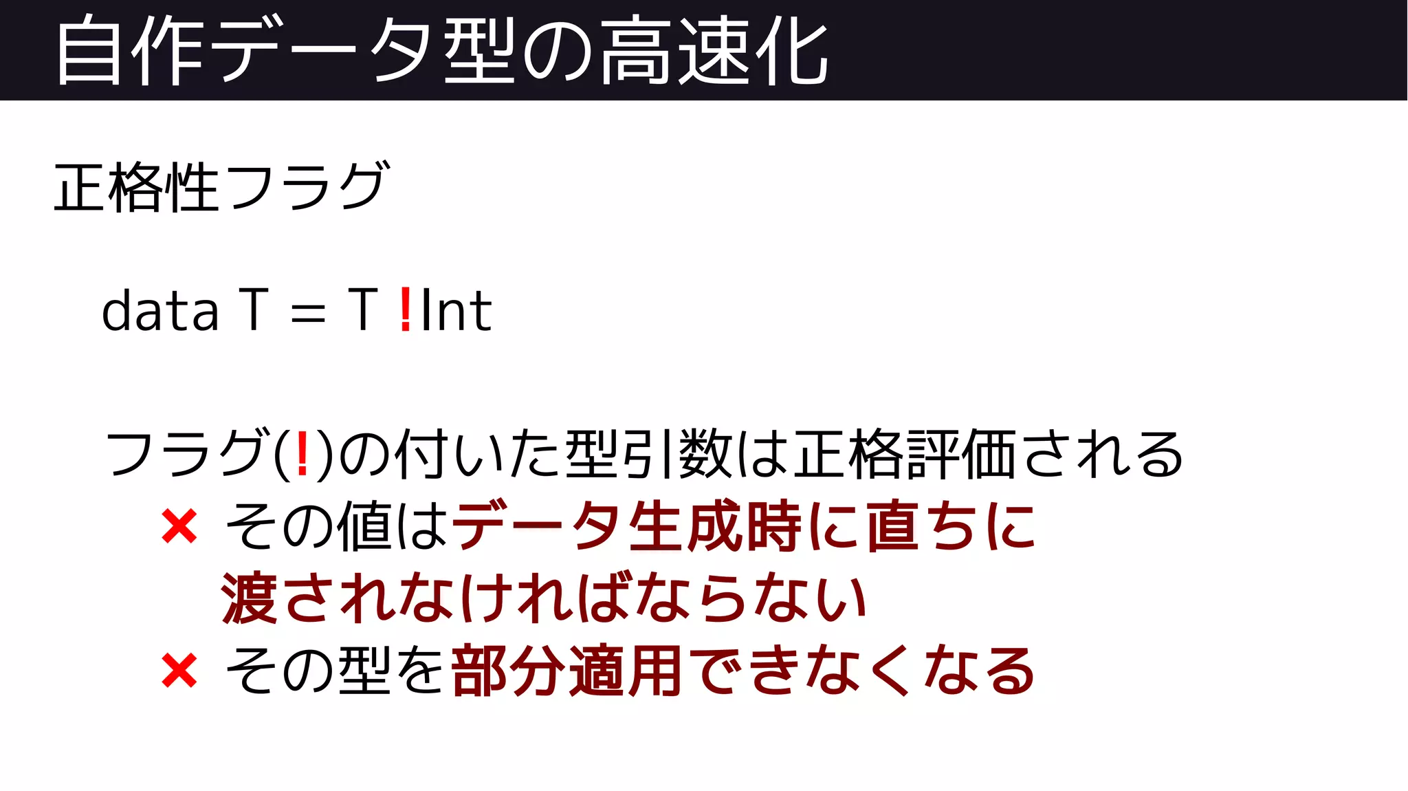自作データ型の高速化
正格性フラグ
data T = T !Int
フラグ(!)の付いた型引数は正格評価される
❌ その値はデータ生成時に直ちに
渡されなければならない
❌ その型を部分適用できなくなる
 