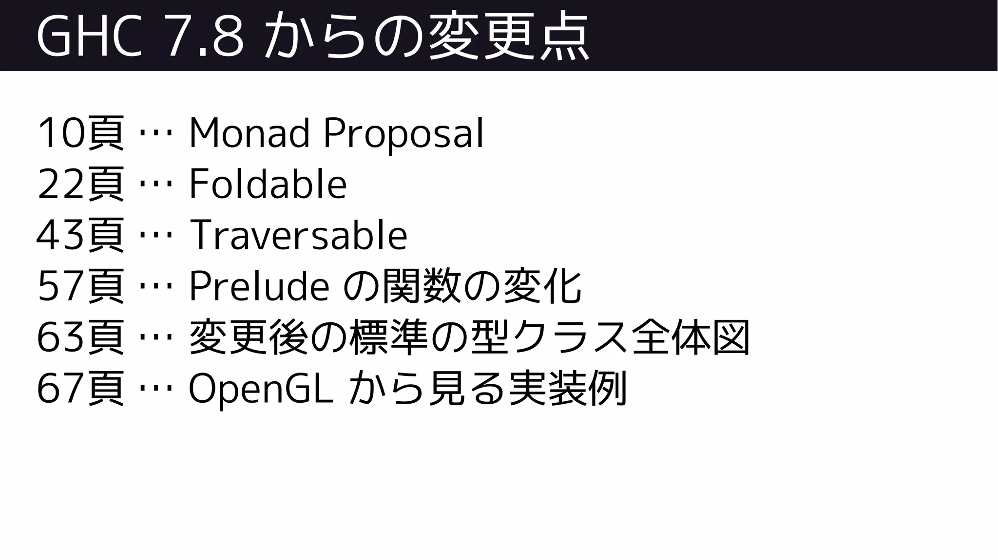 GHC 7.8 からの変更点
10頁 … Monad Proposal
22頁 … Foldable
43頁 … Traversable
57頁 … Prelude の関数の変化
63頁 … 変更後の標準の型クラス全体図
67頁 … OpenGL から見る実装例
 
