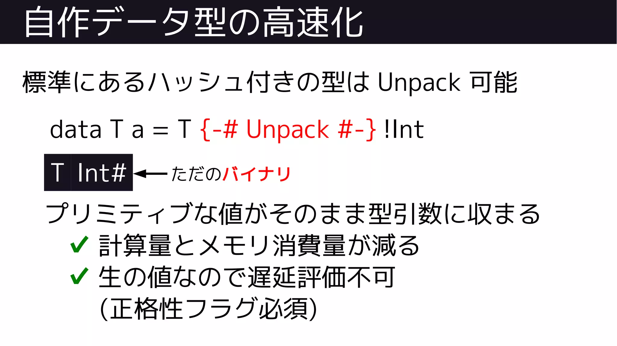 自作データ型の高速化
標準にあるハッシュ付きの型は Unpack 可能
data T a = T {-# Unpack #-} !Int
T Int#
プリミティブな値がそのまま型引数に収まる
✔ 計算量とメモリ消費量が減る
✔ 生の値なので遅延評価不可
(正格性フラグ必須)
ただのバイナリ
 