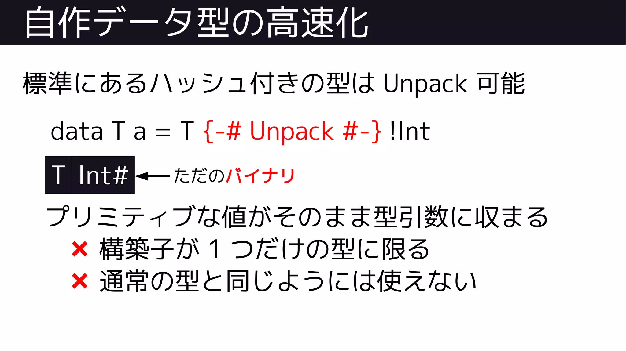 自作データ型の高速化
標準にあるハッシュ付きの型は Unpack 可能
data T a = T {-# Unpack #-} !Int
T Int#
プリミティブな値がそのまま型引数に収まる
❌ 構築子が 1 つだけの型に限る
❌ 通常の型と同じようには使えない
ただのバイナリ
 