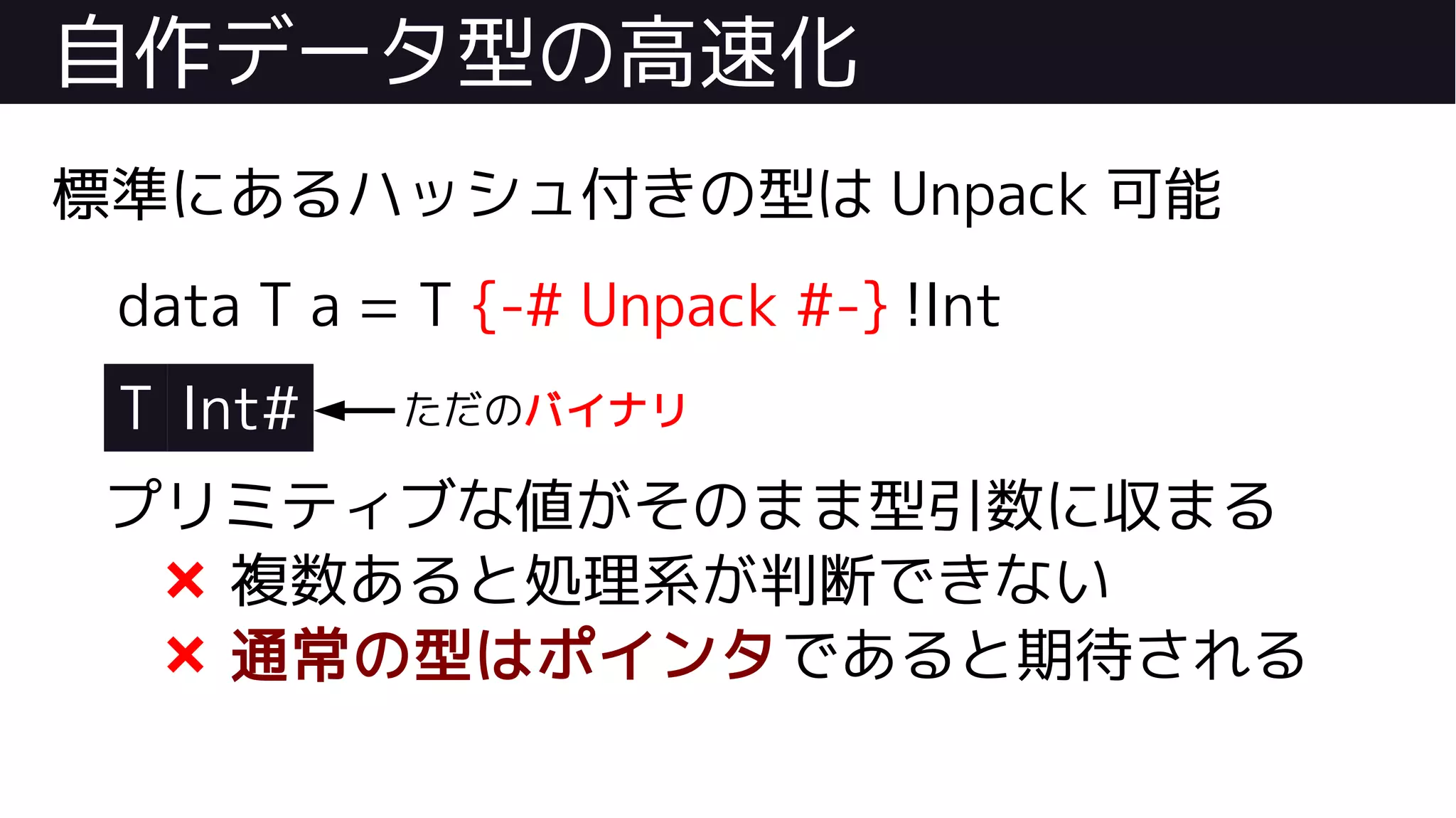 自作データ型の高速化
標準にあるハッシュ付きの型は Unpack 可能
data T a = T {-# Unpack #-} !Int
T Int#
プリミティブな値がそのまま型引数に収まる
❌ 複数あると処理系が判断できない
❌ 通常の型はポインタであると期待される
ただのバイナリ
 