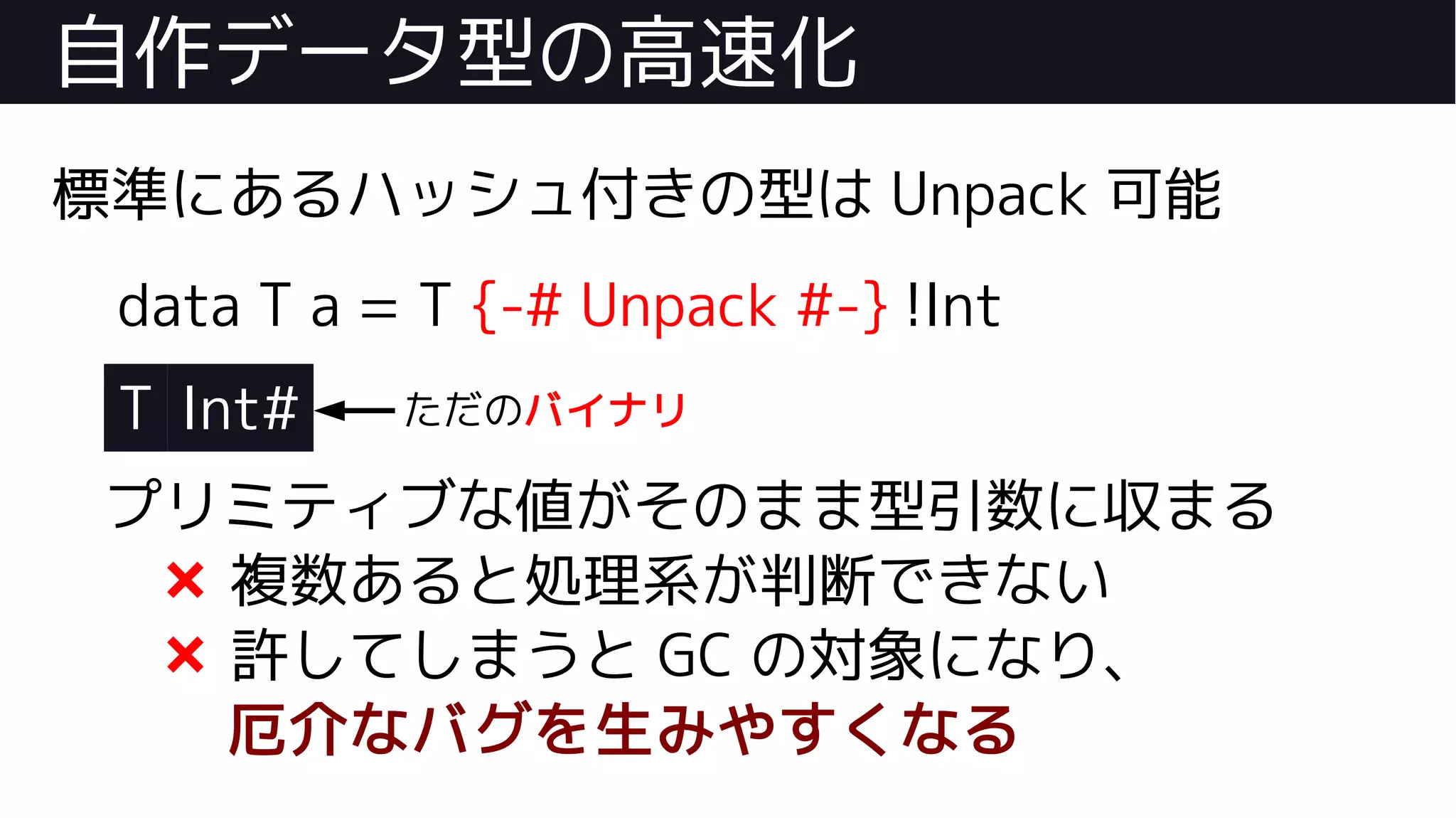 自作データ型の高速化
標準にあるハッシュ付きの型は Unpack 可能
data T a = T {-# Unpack #-} !Int
T Int#
プリミティブな値がそのまま型引数に収まる
❌ 複数あると処理系が判断できない
❌ 許してしまうと GC の対象になり、
厄介なバグを生みやすくなる
ただのバイナリ
 