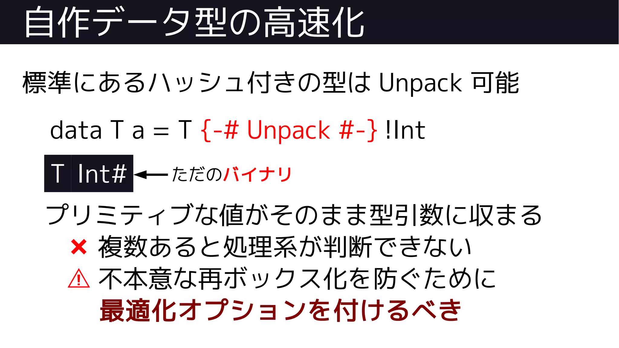 自作データ型の高速化
標準にあるハッシュ付きの型は Unpack 可能
data T a = T {-# Unpack #-} !Int
T Int#
プリミティブな値がそのまま型引数に収まる
❌ 複数あると処理系が判断できない
⚠ 不本意な再ボックス化を防ぐために
最適化オプションを付けるべき
ただのバイナリ
 