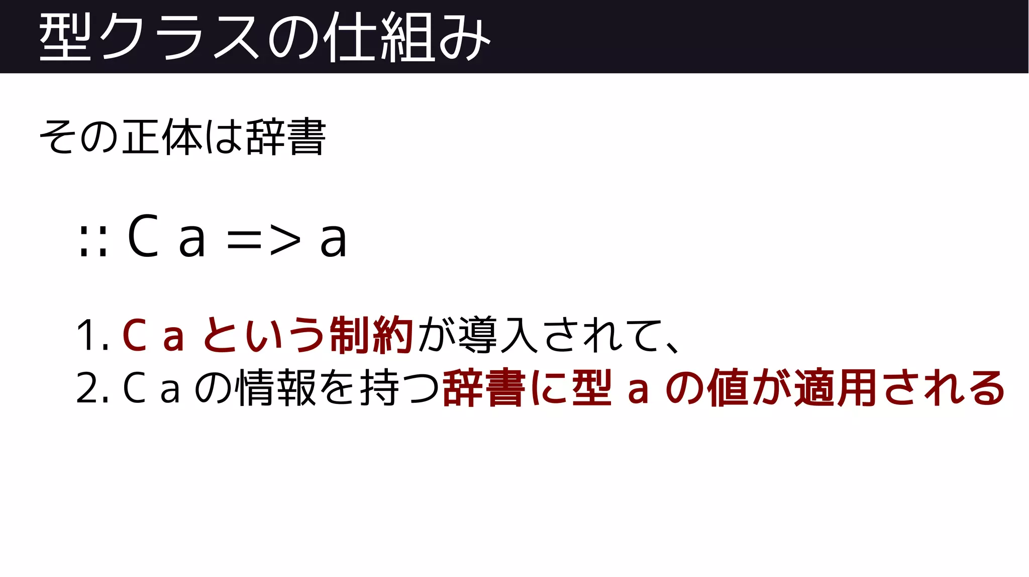型クラスの仕組み
その正体は辞書
:: C a => a
1. C a という制約が導入されて、
2. C a の情報を持つ辞書に型 a の値が適用される
 