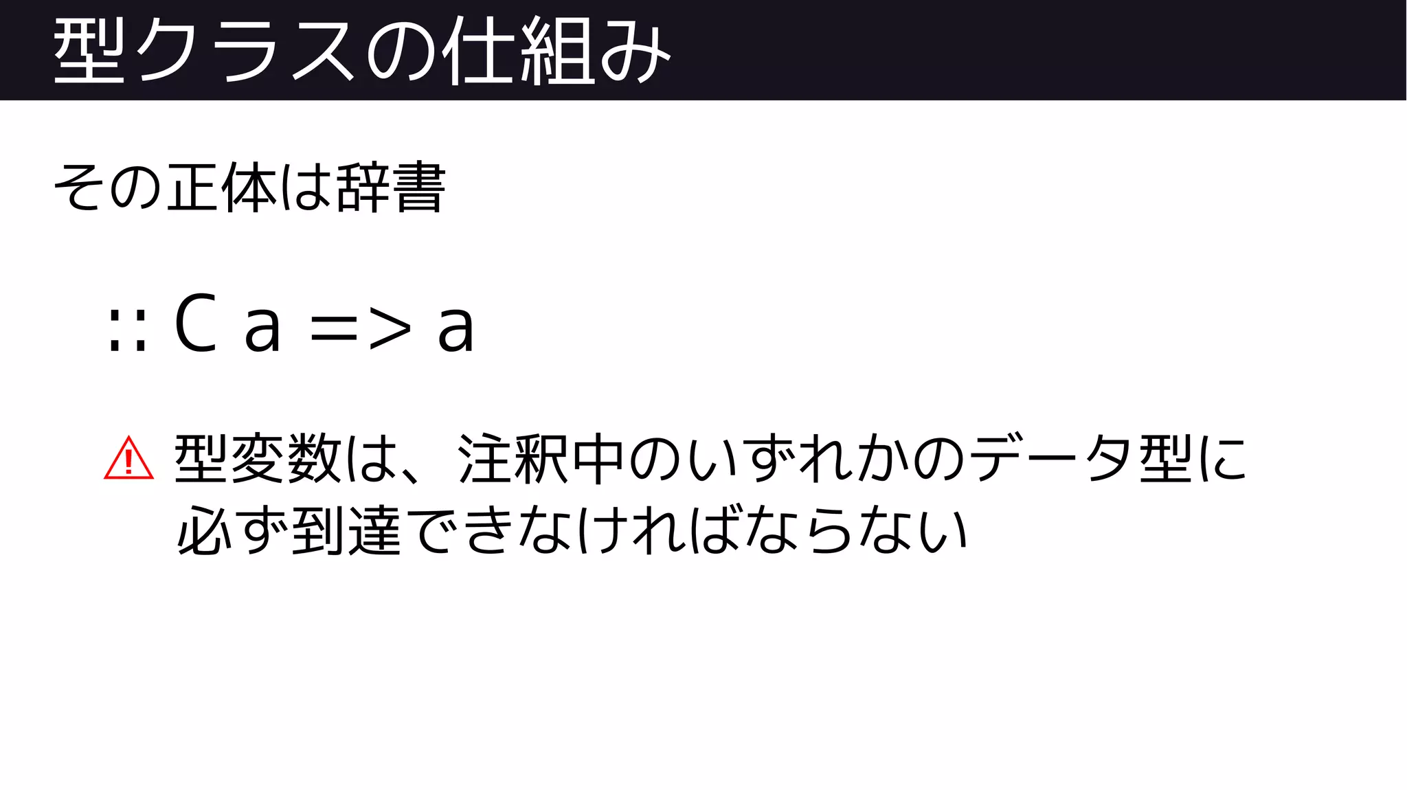 型クラスの仕組み
その正体は辞書
:: C a => a
⚠ 型変数は、注釈中のいずれかのデータ型に
必ず到達できなければならない
 