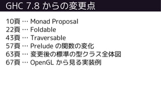 GHC 7.8 からの変更点
10頁 … Monad Proposal
22頁 … Foldable
43頁 … Traversable
57頁 … Prelude の関数の変化
63頁 … 変更後の標準の型クラス全体図
67頁 … OpenGL から見る実装例
 