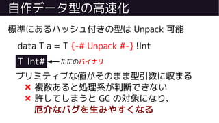 自作データ型の高速化
標準にあるハッシュ付きの型は Unpack 可能
data T a = T {-# Unpack #-} !Int
T Int#
プリミティブな値がそのまま型引数に収まる
❌ 複数あると処理系が判断できない
❌ 許してしまうと GC の対象になり、
厄介なバグを生みやすくなる
ただのバイナリ
 