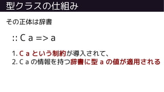 型クラスの仕組み
その正体は辞書
:: C a => a
1. C a という制約が導入されて、
2. C a の情報を持つ辞書に型 a の値が適用される
 