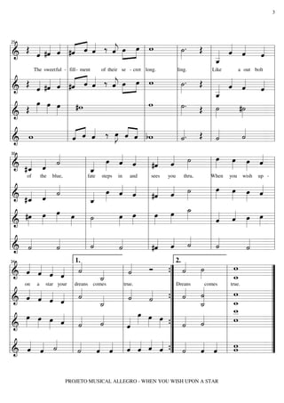 3

« «
« « « « «
« »» »»»
«
»»
˙. Œ « « «
« «
Œ « #ˆ « #ˆ ˆ « ‰ « œ œ w
j
ˆ »
«
« «
« «
ˆ ˆ
« « ˆ l« « ˆ
«=
«
l&
l»
l_
========================= l
«
ˆ
l
ˆ
«
«
«
_
ˆ
«
l
l
l
l
l
l
The sweet ful - fill - ment
of their se - cret long.
ling.
Like
a out bolt
l
l
l
l
l
l
« « «
« «
« « l #ˆ « « ‰ « »»œ »œ l w
«
«
»»
j
ˆ » »»
«
l & Œ « #ˆ « « « ˆ
l ˙. Œ l « « «
ˆ ˆ
« «
«=
« « ˆ « ˆ «
ˆ
========================= l
ˆ « «
»
«
«
«
_
«
_
«
l
l
l
l
l ˆ
l
œ œ »
»
»»
l
l
lw
l ˙. Œ l ˙
#˙
»»
»»
»»
Œ »» »»» œ l #w
»
»
========================= l
=
l
l »
l&
l
l
l
l « «
l
l
l
l
«
« « « ‰ »J « « l bw
« «
«. Œ l «
«
ˆ ˆ
˙
»»œ « « l
«
ll & w
ll « « «
ll «
ˆ
« ˆ ˆ
˙
˙
«
«
========================= ll
l «
=
25

«
œ œ œ «
»»
« « »»
»» »» «
œ « «
»» « « l #ˆ « ˙
« «
«
« «
« ˆ »
«
« « ˙
»
« » ˆ ˆ
« «
» » ˆ=
========================= l
l & #_ ˆ
l_
l
« «
«
ˆ
«
ˆ
«
l fate steps in and l sees you thru,
l
l
of
the blue,
When you wish up - l
«
l
l
l œ œ œ « l
»»
« « »»
»» »» «
»» « «
œ « « l #ˆ « ˙
« «
«
« «
«
»
« « ˙
« » ˆ ˆ l « ˆ »
« «
» » ˆ=
========================= l
« «
l_
l & #_ ˆ
l
«
«
ˆ
ˆ
«
l
l
l
l
_
»»
˙
»» »
œ œ
« œ œ l
»»
»»
œ œ l œ œ »
#œ œ » » l ˙
»» »»»
»» »»»
« ˆ
»»
l========================= l
l « « »»» »»» =
»
«
ˆ «
»
»
»
»
& »
l
l
l
l
l
l «
l
l
l «
l « « «
«
«
«
«
« «
«
«
« =
«
«
« « «
«
«
˙
˙
˙
˙
«
«
«
«
«
========================= l
l& «
l ˙
l ˙
l #ˆ ˆ ˙
30

1.
2. «
« « « « «
«
w
«
« ˙
« ˆ
Ó
»
«
« « ˆ ˆ «
«
«
========================= ”
l& ˆ « « « l ˙
=
« «
l ˙
{ «
” ˙ »»
l _
«
_
w
˙
«
l on a star your l dreans comes
l true.
” Dreans «comes l true.
”
« «
« « « « l «
«
«
l
l w
l «
” « «
”
« « « « «
˙ «
«
« ˙
« « « « ˙
ˆ ˆ ˆ ˆ «
«
˙
«
˙
«
«
========================= ”
&
{”
=
«
«
_
_
w
˙
˙
«
«
l
l
l _
l
w
_
»» » »
l
l« œ œ œ ” « «
l _
”
« l «
œ œ œ «
»» »» » ˆ
«
w
» »» »»
«
» » »» « l «
« «
«
˙
˙
«
l&
l«
” ˙ ˙
l
========================= ”
«
ˆ
{ « «
=
l
l
l
”
l
”
« « «
« « « « ” « « « l w
« « l« « « «
l
l «
”
« « «
«
« « lˆ ˆ ˆ ˆ ” « « « l w
ˆ ˆ ˙
« « «
˙
ˆ ˆ « « « « { ˙ ˆ ˆ
« « «
«
« «
l&
l
========================= ”
=
34

PROJETO MUSICAL ALLEGRO - WHEN YOU WISH UPON A STAR

 