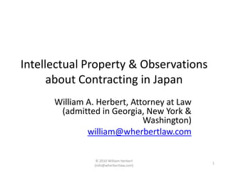 Intellectual Property & Observations about Contracting in Japan William A. Herbert, Attorney at Law (admitted in Georgia, New York & Washington) william@wherbertlaw.com 1 © 2010 William Herbert (info@wherbertlaw.com) 
