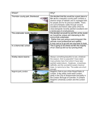 Where? Why?
Thorndon county park, Brentwood We decided that this would be a good place to
film as it’s a beautiful country park contains a
diverse range of habitats and is managed both
for people and for its precious wildlife. There
are some fantastic walks through ancient
woodland and historic deer parks which lie
close alongside recently planted woodland and
a landscape of small pastures
The underwater studio, Basildon We decided we would try and film at this studio
as it would be unique and interesting to film
some shots underwater.
Rather than just using a swimming pool, this
will look more professional and realistic.
It may cost us to go and we may have to book
In a drama hall, school This is going to be where we film the majority
of our close up and our lip syncing shots.
Warley nature reserve Always something beautiful to see, whatever
the season. And so peaceful! I have taken
many photos here from which I have later
painted watercolours - foxgloves, snowdrops,
daffodils and the wonderful sweet chestnut
trees, to name but a few. The walks are short
enough
Regentspark,London Regent's Park is one of the Royal Parks of
London. It lies within north-west London,
partly in the City of Westminster and partly in
the London Borough of Camden. It contains
Regent's University London and the London
Zoo
 