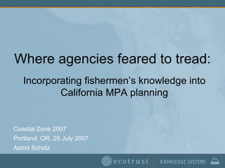 Where agencies feared to tread: Coastal Zone 2007 Portland, OR, 25 July 2007 Astrid Scholz Incorporating fishermen’s knowledge into California MPA planning 