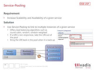 OSB USP
Service-Pooling

Requirement
•     Increase Scalability and Availability of a given service
Solution
•     Use Service Pooling to link to multiple instances of a given service
      • Offers load balancing algorithms such as
        round-robin, random, random-weighted
      • If a URI is non-responsive, take the URI out of
        the pool
      • Bring the URI back in the pool when it is back-up


                                                                         External Service

                       Business                                               Instance 1
      Proxy
     Service           Service                                                Instance 2
OSB                                                                           Instance 3

                   2012 © Trivadis
16
                   Where and When should I use the Oracle Service Bus (OSB)
                   14.06.2012
 