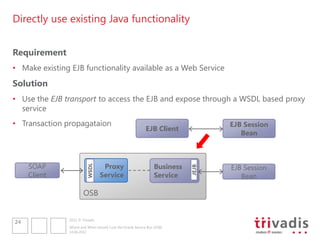 Directly use existing Java functionality


Requirement
• Make existing EJB functionality available as a Web Service
Solution
• Use the EJB transport to access the EJB and expose through a WSDL based proxy
  service
• Transaction propagataion                                                           EJB Session
                                                              EJB Client
                                                                                        Bean



     SOAP                          Proxy                           Business          EJB Session
                          WSDL




                                                                              JEJB
     Client                       Service                          Service              Bean

                        OSB


                2012 © Trivadis
24
                Where and When should I use the Oracle Service Bus (OSB)
                14.06.2012
 
