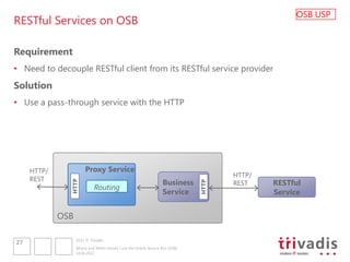 OSB USP
RESTful Services on OSB

Requirement
• Need to decouple RESTful client from its RESTful service provider
Solution
• Use a pass-through service with the HTTP




     HTTP/              Proxy Service
                                                                                     HTTP/
     REST
                                                                  Business           REST    RESTful
               HTTP




                                                                              HTTP
                             Routing
                                                                  Service                    Service


             OSB

                   2012 © Trivadis
27
                   Where and When should I use the Oracle Service Bus (OSB)
                   14.06.2012
 