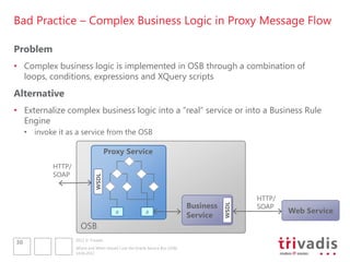 Bad Practice – Complex Business Logic in Proxy Message Flow

Problem
• Complex business logic is implemented in OSB through a combination of
  loops, conditions, expressions and XQuery scripts
Alternative
• Externalize complex business logic into a “real” service or into a Business Rule
  Engine
     • invoke it as a service from the OSB

                                       Proxy Service
             HTTP/
             SOAP
                               WSDL




                                                                                                  HTTP/
                                                                                Business          SOAP

                                                                                           WSDL
                                           R               R                                              Web Service
                                                                                Service
                       OSB
                     2012 © Trivadis
30
                     Where and When should I use the Oracle Service Bus (OSB)
                     14.06.2012
 