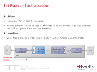 Bad Practice – Batch processing


Problem
• Using the OSB for batch processing
• The DB adapter is used to read all the data from one database, passed through
  the OSB to update it on another database
Alternative
• Use a traditional data integration solution such as Oracle Data Integrator



                DB                                 Proxy                      Business           DB
                                          JCA




                                                                                         JCA
   DB                                                                                                    DB
              Adapter                             Service                     Service          Adapter
             OSB
10„000s of
records


                   2012 © Trivadis
 32
                   Where and When should I use the Oracle Service Bus (OSB)
                   14.06.2012
 