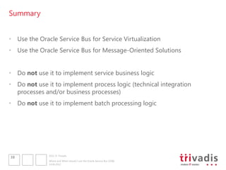 Summary


• Use the Oracle Service Bus for Service Virtualization
• Use the Oracle Service Bus for Message-Oriented Solutions


• Do not use it to implement service business logic
• Do not use it to implement process logic (technical integration
  processes and/or business processes)
• Do not use it to implement batch processing logic




              2012 © Trivadis
38
              Where and When should I use the Oracle Service Bus (OSB)
              14.06.2012
 