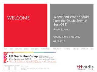 WELCOME                                                                  Where and When should
                                                                                 I use the Oracle Service
                                                                                 Bus (OSB)
                                                                                 Guido Schmutz


                                                                                 UKOUG Conference 2012
                                                                                 04.12.2012


BASEL   BERN   LAUSANNE     ZÜRICH        DÜSSELDORF          FRANKFURT A.M.     FREIBURG I.BR.   HAMBURG   MÜNCHEN   STUTTGART   WIEN




                      2012 © Trivadis
 1
                      Where and When should I use the Oracle Service Bus (OSB)
                      14.06.2012
 