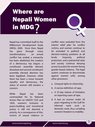 Where are
Nepali Women
in MDG
Nepal has committed itself to the
Millennium Development Goals
(MDG), 2000. Since then, Nepal
has gone through many
transformations: an armed
conflict has ended; a monarchy
has been abolished; the creation
of a democracy has begun; a
constituent assembly elected,
dissolved and second constituent
assembly elected; abortion has
been legalized. However, while
there has been a move towards
equality and democracy, the
status of women still remains a
concern.
While Nepal has been
commended for its National
Action Plan on UNSCR 1325 and
1820, women’s inclusion in
peace-building and transitional
justice is still not deemed a
priority. As a consequence of this,
victims of sexual violence in
www.worecnepal.org www.nawhrd.org
conflict were excluded from the
interim relief plan for conflict
victims, and women continue to
be excluded in political and
decision-making positions at all
levels. Impunity, political
protection, and a patriarchal state
and society continue denying
access to justice for women facing
gender-based violence. The legal
system continues to discriminate
against women with, among
other provisions:
a. Unequal rights to citizenship,
b. A narrow definition of rape,
c. A 35-day statute of limitation
on reporting cases of rape,
d. A ban on women under 30
years migrating to the Gulf for
informal work such as
domestic work, thus curtailing
women’s freedom to mobility.
1
 