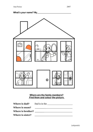 Ana Freixo                                        2007


What’s your name? My_______________________________




              Where are the family members?
              Find them and colour the picture.

Where is dad?      Dad is in the __________________
Where is mum?      __________________________
Where is brother? __________________________
Where is sister?   ___________________________



                                                         (adaptado)