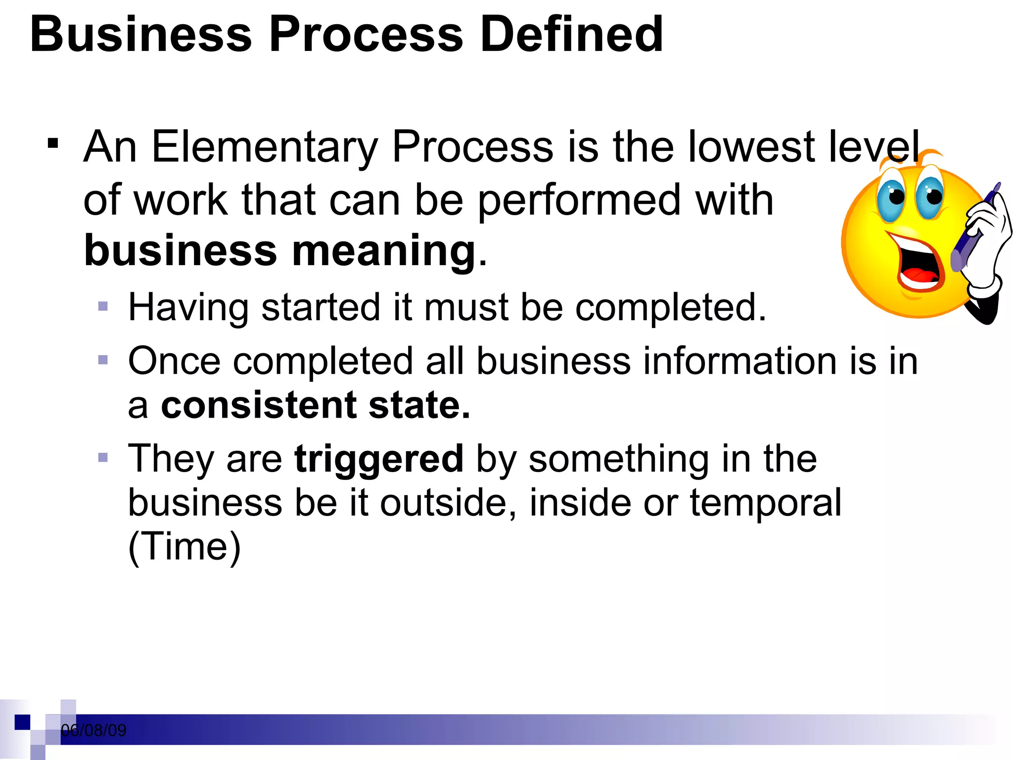 Business Process Defined An  Elementary Process  is the lowest level of work that can be performed with  business meaning .  Having started it must be completed.  Once completed all business information is in a  consistent state.  They are  triggered  by something in the business be it outside, inside or temporal (Time) 