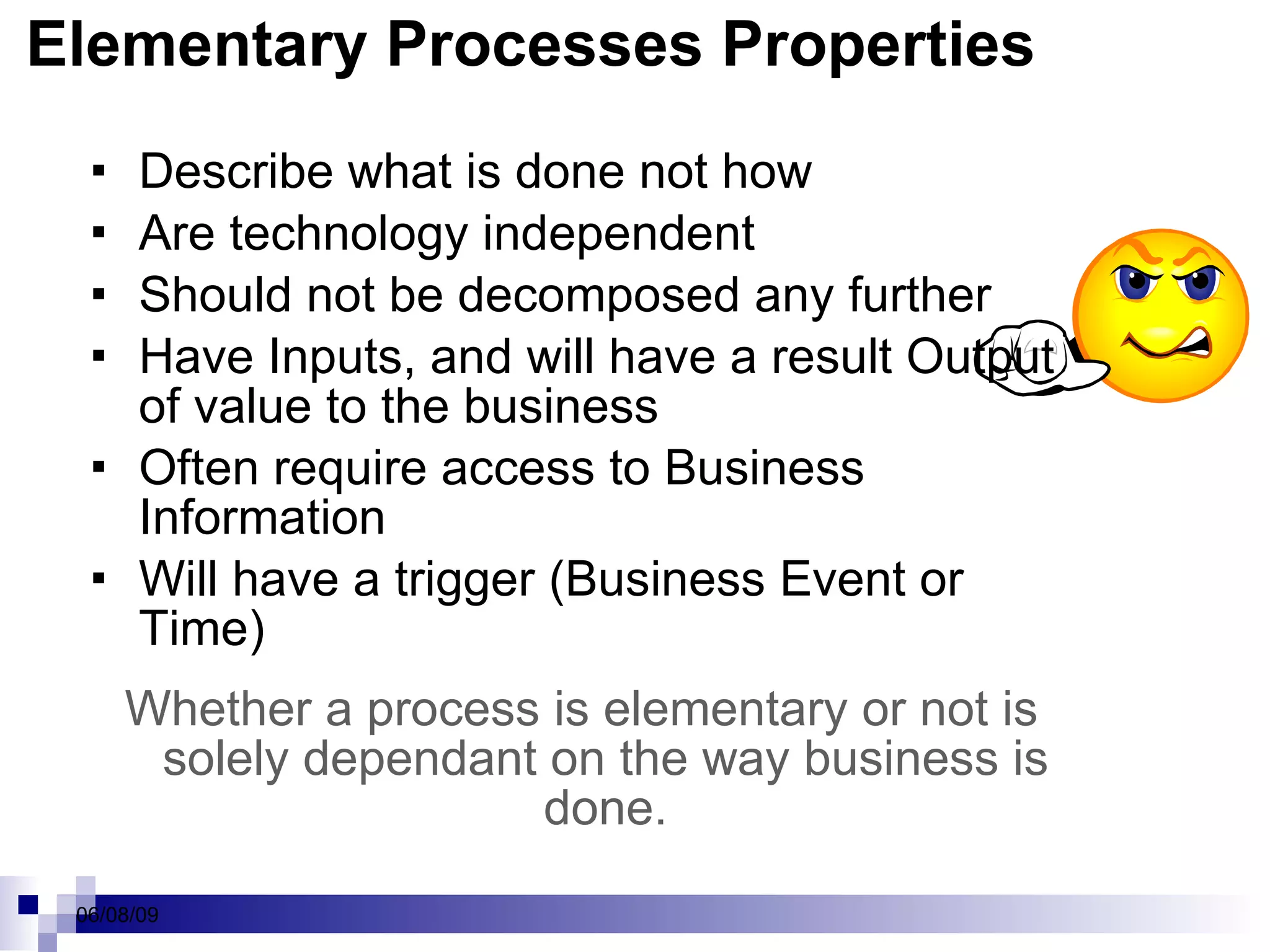 Elementary Processes Properties Describe what is done not how Are technology independent Should not be decomposed any further Have Inputs, and will have a result Output of value to the business Often require access to Business Information Will have a trigger (Business Event or Time) Whether a process is elementary or not is solely dependant on the way business is done. 