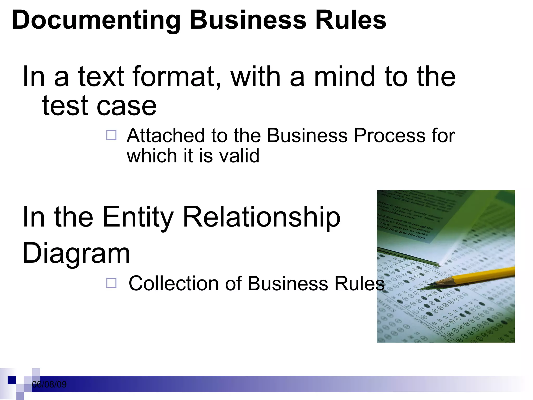 Documenting Business Rules In a text format, with a mind to the test case Attached to the Business Process for which it is valid In the Entity Relationship  Diagram Collection  of Business Rules 