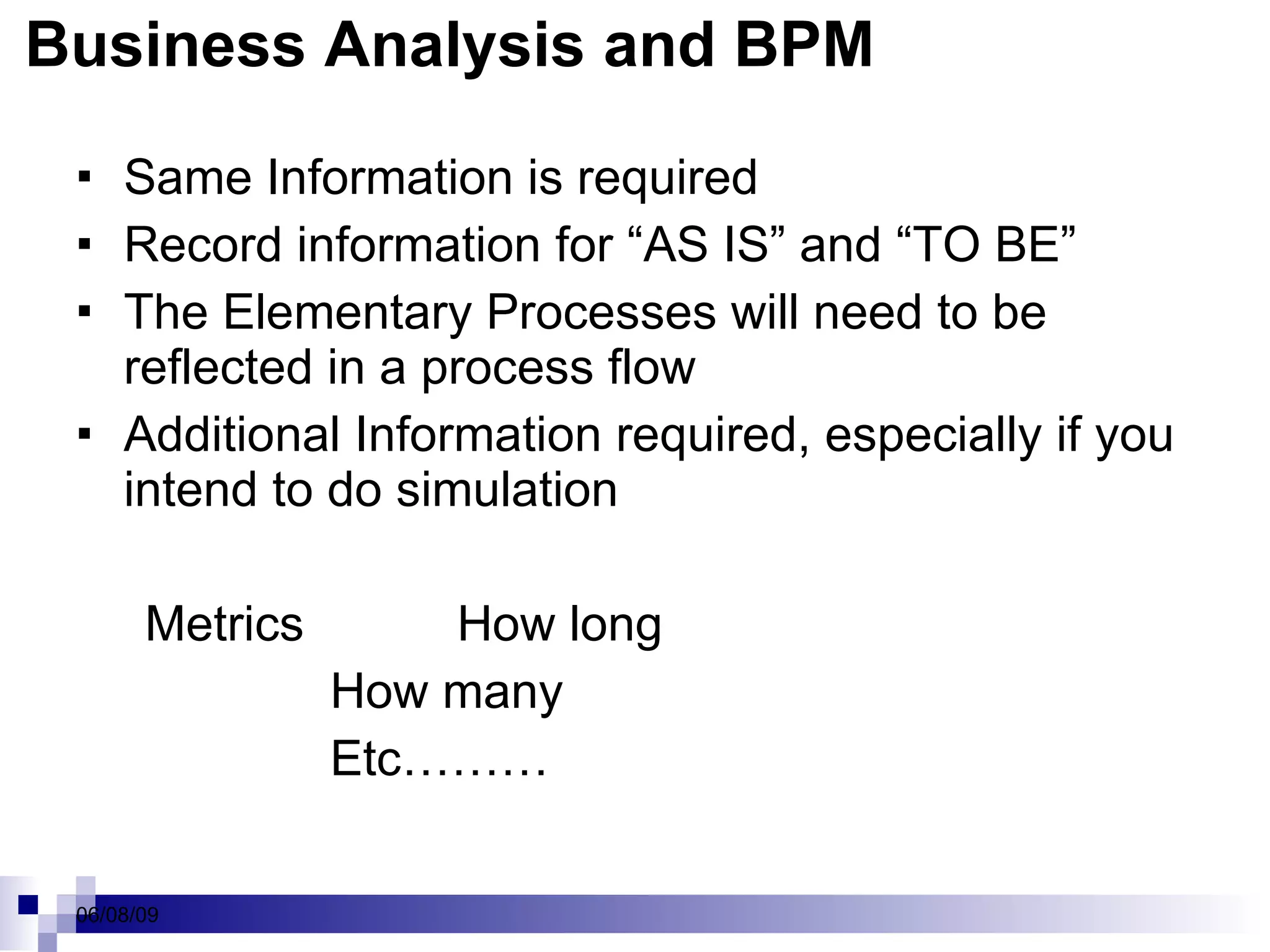 Business Analysis and BPM Same Information is required Record information for “AS IS” and “TO BE” The Elementary Processes will need to be reflected in a process flow Additional Information required, especially if you intend to do simulation Metrics  How long How many Etc……… 