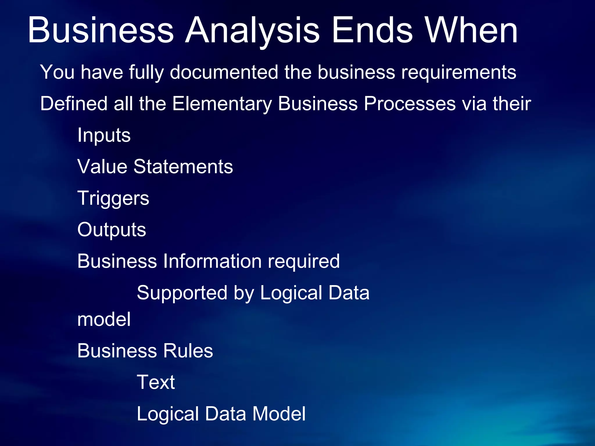 Business Analysis Ends When You have fully documented the business requirements Defined all the Elementary Business Processes via their  Inputs Value Statements Triggers Outputs Business Information required Supported by Logical Data  model Business Rules Text Logical Data Model 