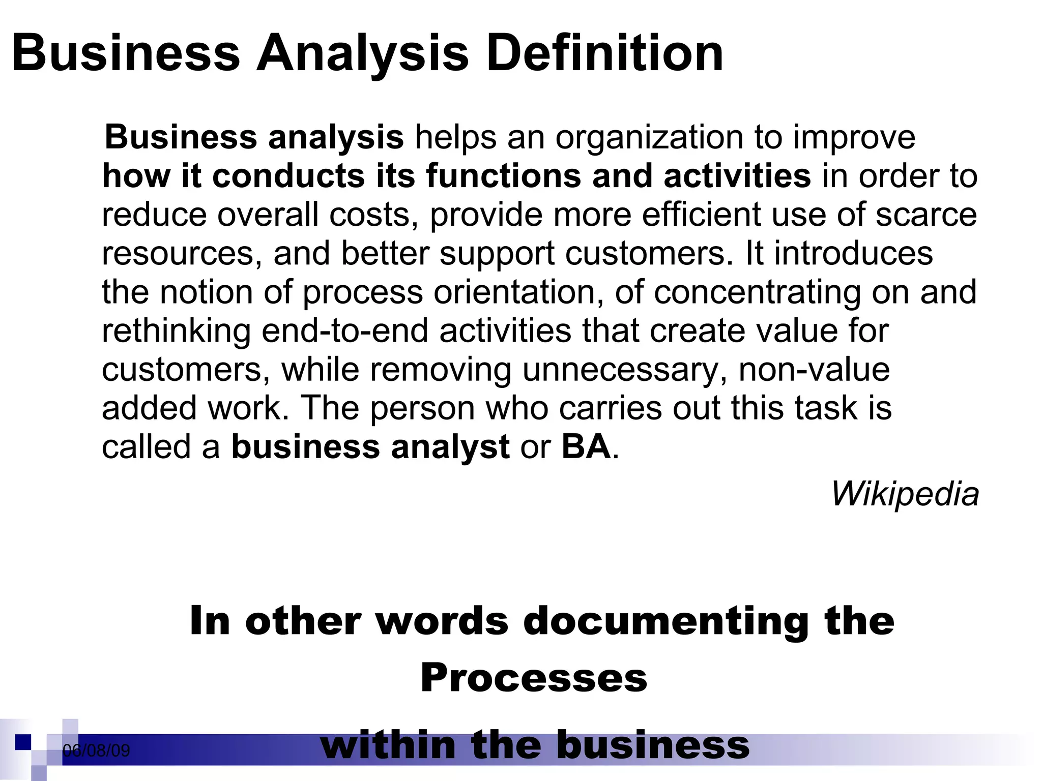 Business Analysis Definition Business analysis  helps an organization to improve  how it conducts its functions and activities  in order to reduce overall costs, provide more efficient use of scarce resources, and better support customers. It introduces the notion of process orientation, of concentrating on and rethinking end-to-end activities that create value for customers, while removing unnecessary, non-value added work. The person who carries out this task is called a  business analyst  or  BA . Wikipedia In other words documenting the Processes  within the business  