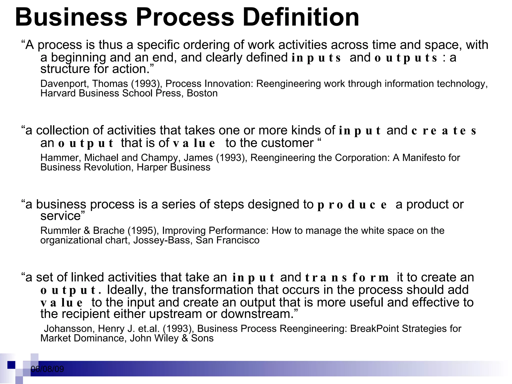 Business Process Definition “ A process is thus a specific ordering of work activities across time and space, with a beginning and an end, and clearly defined  inputs  and  outputs : a structure for action.”  Davenport, Thomas (1993), Process Innovation: Reengineering work through information technology, Harvard Business School Press, Boston  “ a collection of activities that takes one or more kinds of  input   and  creates  an  output  that is of  value  to the customer “ Hammer, Michael and Champy, James (1993), Reengineering the Corporation: A Manifesto for Business Revolution, Harper Business  “ a business process is a series of steps designed to  produce   a product or service”  Rummler & Brache (1995), Improving Performance: How to manage the white space on the organizational chart, Jossey-Bass, San Francisco  “ a set of linked activities that take an  input  and  transform  it to create an  output.  Ideally, the transformation that occurs in the process should add  value  to the input and create an output that is more useful and effective to the recipient either upstream or downstream.”   Johansson, Henry J. et.al. (1993), Business Process Reengineering: BreakPoint Strategies for Market Dominance, John Wiley & Sons  