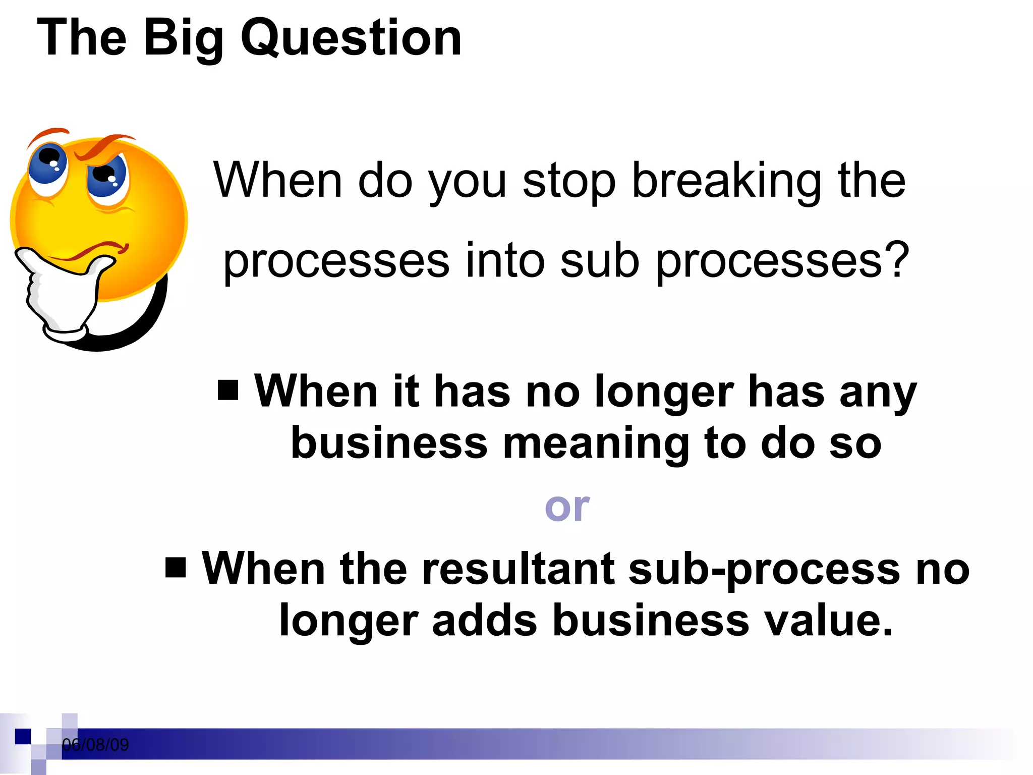 The Big Question When do you stop breaking the  processes into sub processes? When it has no longer has any business meaning to do so or When the resultant sub-process no longer adds business value. 