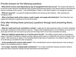 Provide answers for the following questions   ･ What will the venture need objectively by way of management from here on out?  The venture will need me to use the human resource management type of system because each person in the venture will be a vital resource that can contribute to the venture.  I will use McGregor’s Theory Y and Likert’s System 4 to manage the venture. ･ What am I good at?   I am good at analyzing problems and coming up with solutions.  Also coaching and managing a team. ･ What, of all these needs of the venture, could I supply, and supply with distinction?   One thing that I can supply with distinction is guidance to the rest of the team.   Only after thinking these (previous) questions through (and answering them), then ask ･ What do I really want to do, and believe in doing?   I really want to help companies reach out to their customers to help gain awareness of their product or service.  I believe that marketing today is not as effective as it was 10-15 years ago and there are new ways to go about and do things which not to many companies are doing. ･ What am I willing to spend years on, if not the rest of my life?   I am willing to spend years on becoming an expert in the field of marketing in Hawaii and also willing to spend years on making this new venture a leader in the market.  After becoming an expert in the marketing field through years of experience I am willing to spend the rest of my life being a consultant for other companies. ･ Is this something the venture really needs?   This is something the venture needs because it aims at being a leader in the marketing industry in Hawaii. ･ Is it a major, essential, indispensable contribution?   It is a major contribution because someone needs to spend the time to study the industry and see what works and what doesn’t. 