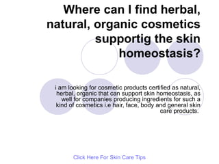 Where can I find herbal, natural, organic cosmetics supportig the skin homeostasis? i am looking for cosmetic products certified as natural, herbal, organic that can support skin homeostasis, as well for companies producing ingredients for such a kind of cosmetics i.e hair, face, body and general skin care products.  Click   Here   For   Skin   Care   Tips 