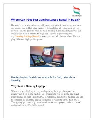 Where Can I Get Best Gaming Laptop Rental in Dubai?
Gaming is now a trend among all young age people, and more and more
are joining for it. But what makes it difficult for all is the price of the
devices. So, the players who all want to have a good gaming device can
quickly get it from rental. The agency is good at providing the
top Gaming Laptop Rental or computers to all players who all love to
play different high profile games.
Gaming Laptop Rentals are available for Daily, Weekly, or
Monthly:
Why Rent a Gaming Laptop:
When you are thinking to buy such gaming laptops, then you can
quickly get it from the market. But what matters a lot is the price and
maintenance of such laptops. SO, for all those things it is best for you all
to contact here and take the laptop rental for gaming at the best price.
The agency provides top rental services for the laptops, and the cost of
such services is affordable as well.
 