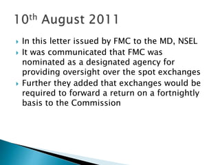  In this letter issued by FMC to the MD, NSEL
 It was communicated that FMC was
nominated as a designated agency for
providing oversight over the spot exchanges
 Further they added that exchanges would be
required to forward a return on a fortnightly
basis to the Commission
 