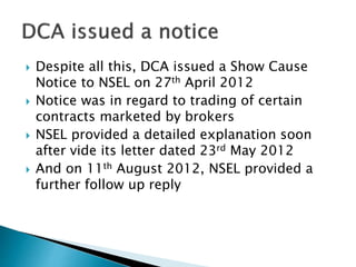  Despite all this, DCA issued a Show Cause
Notice to NSEL on 27th April 2012
 Notice was in regard to trading of certain
contracts marketed by brokers
 NSEL provided a detailed explanation soon
after vide its letter dated 23rd May 2012
 And on 11th August 2012, NSEL provided a
further follow up reply
 