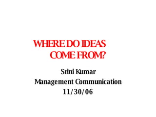 WHERE DO IDEAS  COME FROM? Srini Kumar Management Communication 11/30/06 