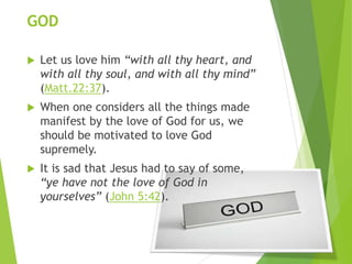 GOD
 Let us love him “with all thy heart, and
with all thy soul, and with all thy mind”
(Matt.22:37).
 When one considers all the things made
manifest by the love of God for us, we
should be motivated to love God
supremely.
 It is sad that Jesus had to say of some,
“ye have not the love of God in
yourselves” (John 5:42).
 
